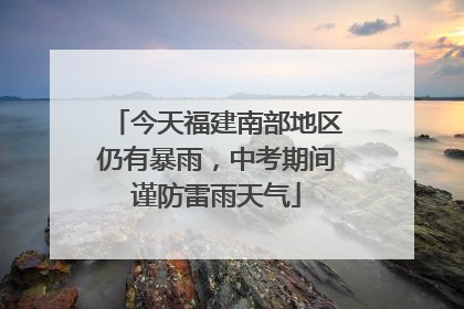 今天福建南部地区仍有暴雨，中考期间谨防雷雨天气