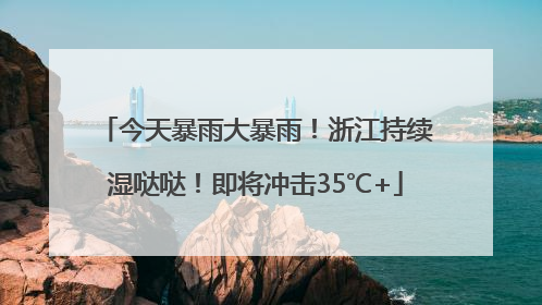 今天暴雨大暴雨！浙江持续湿哒哒！即将冲击35℃+