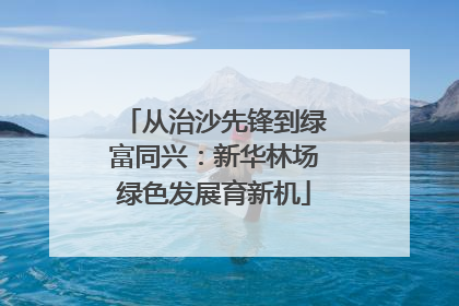 从治沙先锋到绿富同兴：新华林场绿色发展育新机