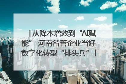 从降本增效到“AI赋能” 河南省管企业当好数字化转型“排头兵”