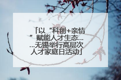以“科创+亲情”赋能人才生态……无锡举行高层次人才家庭日活动