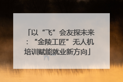 以“飞”会友探未来：“金陵工匠”无人机培训赋能就业新方向