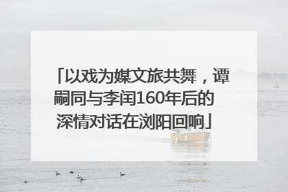 以戏为媒文旅共舞，谭嗣同与李闰160年后的深情对话在浏阳回响