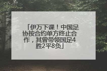 伊万下课！中国足协按合约单方终止合作，其曾带领国足4胜2平8负