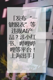 发布“一键脱衣”等违规AI产品？涉小红书、哔哩哔哩等平台！上海出手