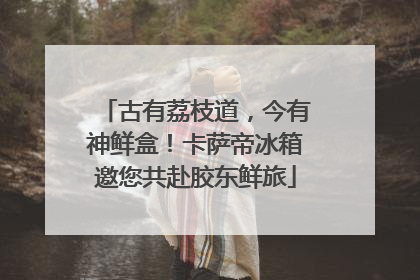古有荔枝道，今有神鲜盒！卡萨帝冰箱邀您共赴胶东鲜旅