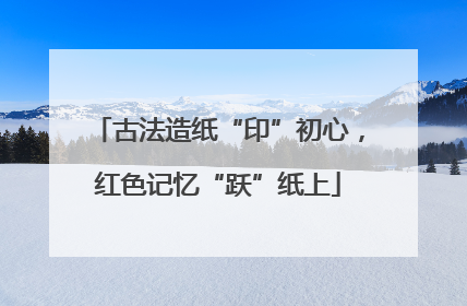 古法造纸“印”初心，红色记忆“跃”纸上