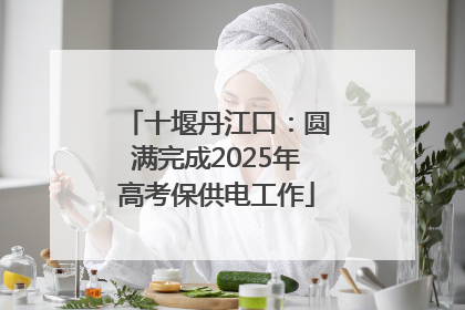 十堰丹江口：圆满完成2025年高考保供电工作