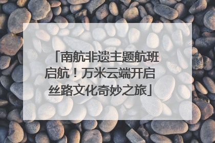 南航非遗主题航班启航！万米云端开启丝路文化奇妙之旅