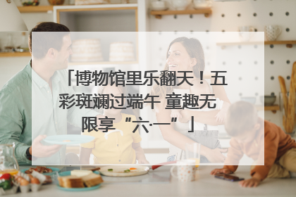 博物馆里乐翻天！五彩斑斓过端午 童趣无限享“六·一”