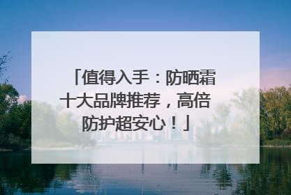 值得入手：防晒霜十大品牌推荐，高倍防护超安心！