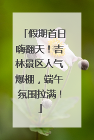 假期首日嗨翻天！吉林景区人气爆棚，端午氛围拉满！