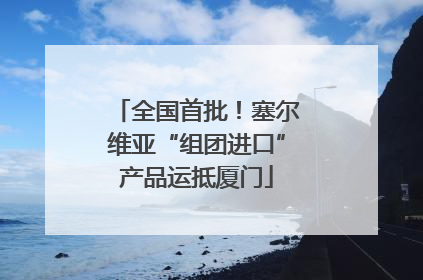 全国首批！塞尔维亚“组团进口”产品运抵厦门