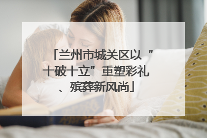 兰州市城关区以“十破十立”重塑彩礼、殡葬新风尚