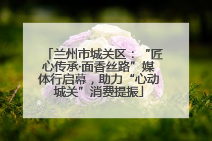 兰州市城关区：“匠心传承·面香丝路”媒体行启幕，助力“心动城关”消费提振