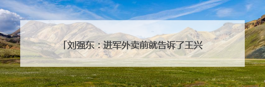 刘强东：进军外卖前就告诉了王兴，想邀他面对面喝酒交流，京东未来会打造一种与美团不同的商业模式