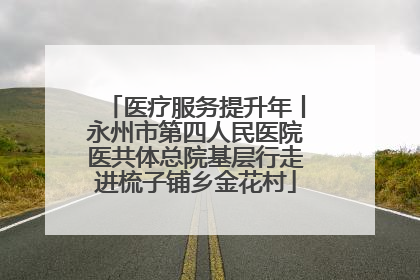 医疗服务提升年丨永州市第四人民医院医共体总院基层行走进梳子铺乡金花村