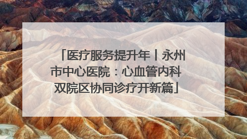 医疗服务提升年丨永州市中心医院：心血管内科双院区协同诊疗开新篇