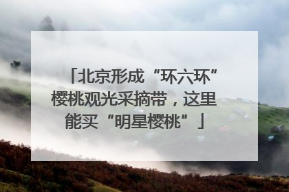 北京形成“环六环”樱桃观光采摘带，这里能买“明星樱桃”