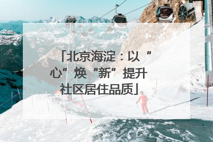 北京海淀：以“心”焕“新”提升社区居住品质