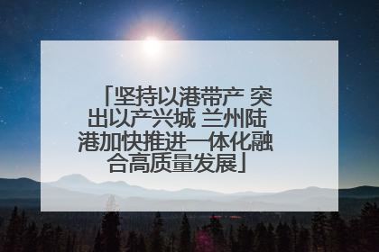 坚持以港带产 突出以产兴城 兰州陆港加快推进一体化融合高质量发展