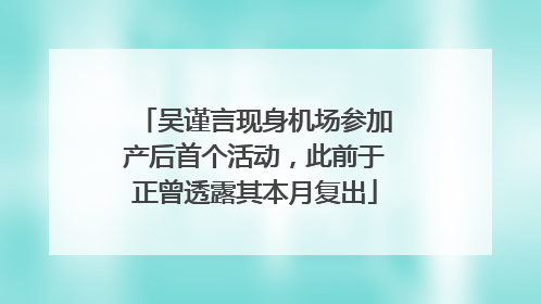 吴谨言现身机场参加产后首个活动，此前于正曾透露其本月复出