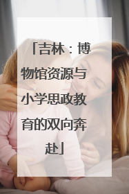 吉林：博物馆资源与小学思政教育的双向奔赴