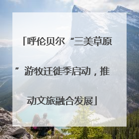 呼伦贝尔“三美草原”游牧迁徙季启动，推动文旅融合发展