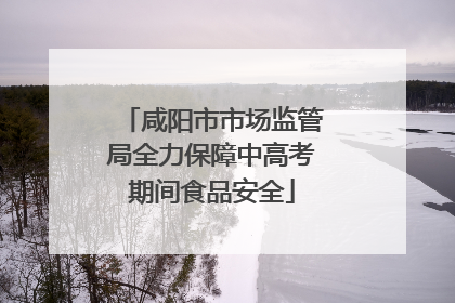 咸阳市市场监管局全力保障中高考期间食品安全
