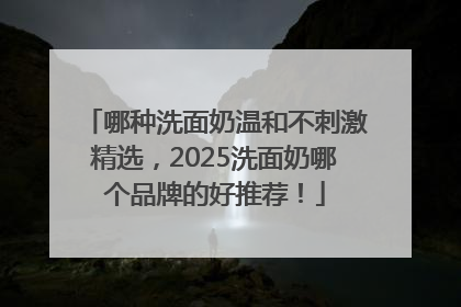 哪种洗面奶温和不刺激精选，2025洗面奶哪个品牌的好推荐！