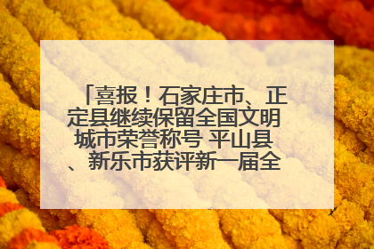 喜报！石家庄市、正定县继续保留全国文明城市荣誉称号 平山县、新乐市获评新一届全国文明城市