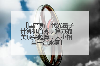 国产新一代光量子计算机首秀，算力媲美顶尖超算，大小相当一台冰箱