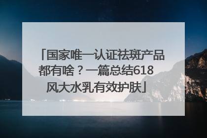国家唯一认证祛斑产品都有啥？一篇总结618风大水乳有效护肤
