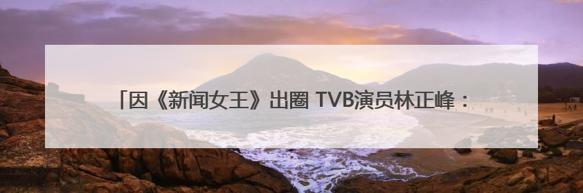 因《新闻女王》出圈 TVB演员林正峰：在内地拍戏久了，回香港会“切换”不过来