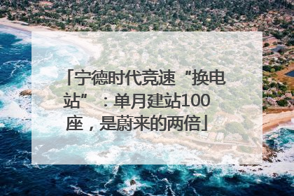 宁德时代竞速“换电站”：单月建站100座，是蔚来的两倍