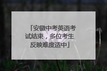 安徽中考英语考试结束，多位考生反映难度适中
