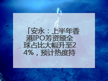 安永：上半年香港IPO筹资额全球占比大幅升至24%，预计热度持续推升