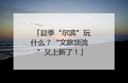夏季“尔滨”玩什么？“文旅顶流”又上新了！