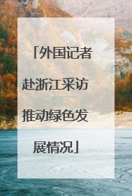 外国记者赴浙江采访推动绿色发展情况
