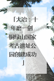 大冶：十年磨一剑 铜绿山国家考古遗址公园创建成功
