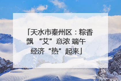 天水市秦州区：粽香飘 “艾”意浓 端午经济“热”起来