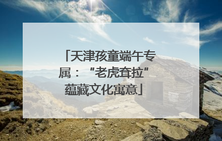 天津孩童端午专属：“老虎耷拉”蕴藏文化寓意