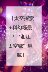太空探索+科幻场景！“湘江·太空城”启航