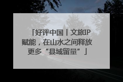 好评中国丨文旅IP赋能，在山水之间释放更多“县域留量”