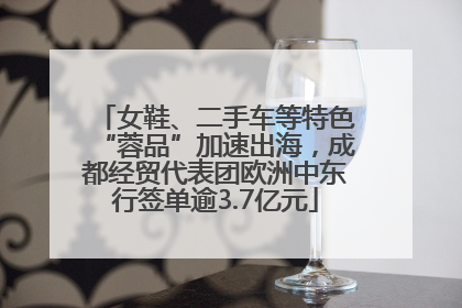女鞋、二手车等特色“蓉品”加速出海，成都经贸代表团欧洲中东行签单逾3.7亿元