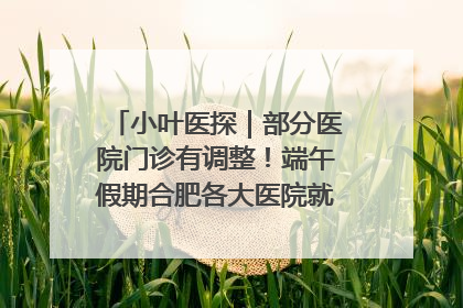 小叶医探｜部分医院门诊有调整！端午假期合肥各大医院就诊指南来了
