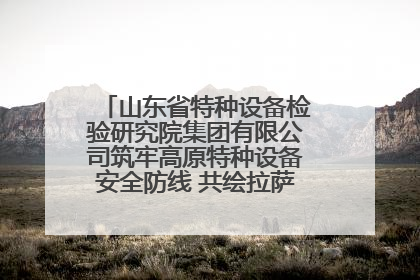 山东省特种设备检验研究院集团有限公司筑牢高原特种设备安全防线 共绘拉萨美好生活画卷