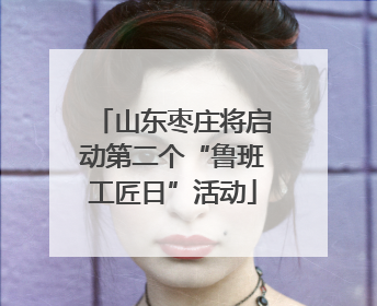 山东枣庄将启动第二个“鲁班工匠日”活动