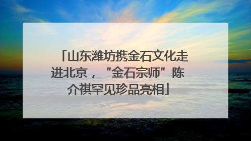山东潍坊携金石文化走进北京，“金石宗师”陈介祺罕见珍品亮相