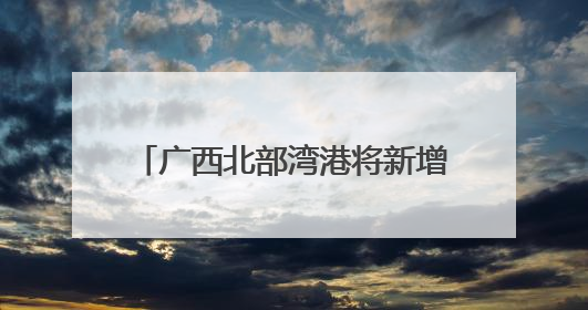 广西北部湾港将新增991米深水岸线 港口吞吐能力劲增